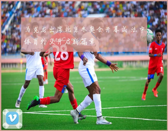 马克龙出席北京冬奥会开幕式 法中体育外交开启新篇章