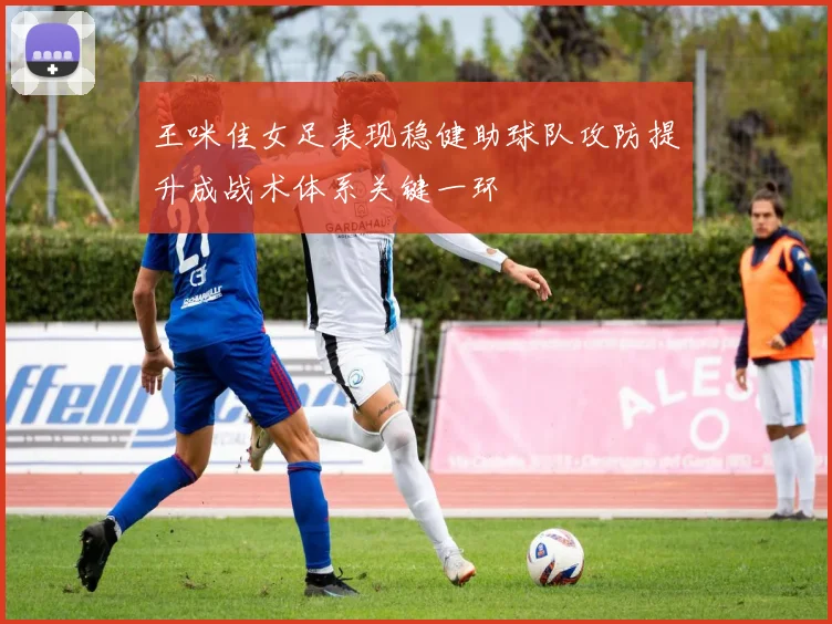 王咪佳女足表现稳健助球队攻防提升成战术体系关键一环