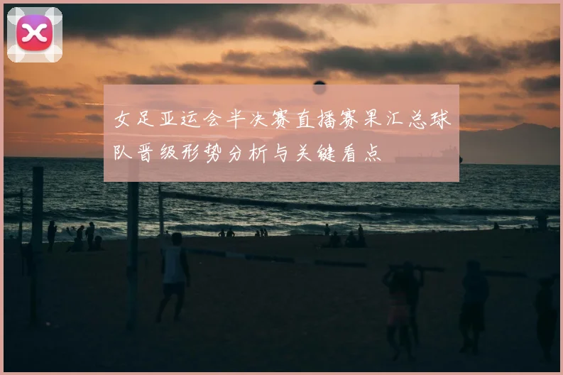 女足亚运会半决赛直播赛果汇总球队晋级形势分析与关键看点