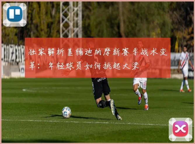 独家解析基辅迪纳摩新赛季战术变革：年轻球员如何挑起大梁