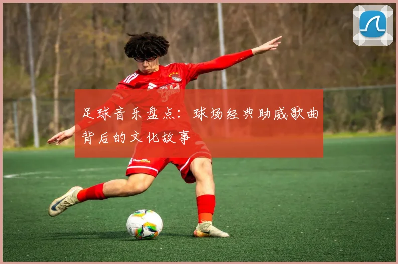足球音乐盘点：球场经典助威歌曲背后的文化故事