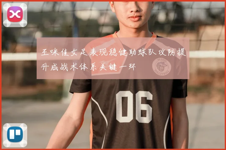 王咪佳女足表现稳健助球队攻防提升成战术体系关键一环