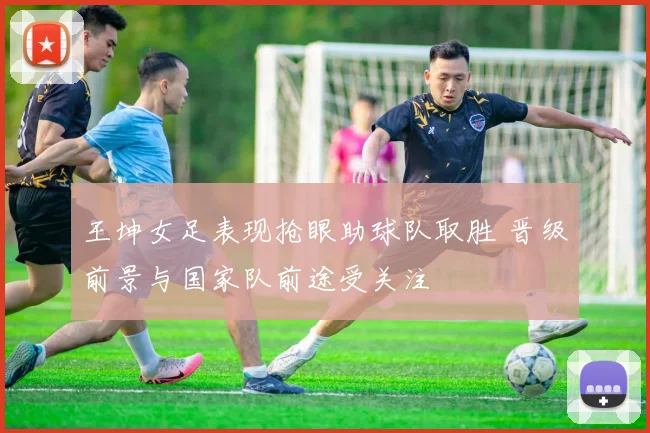 王坤女足表现抢眼助球队取胜 晋级前景与国家队前途受关注