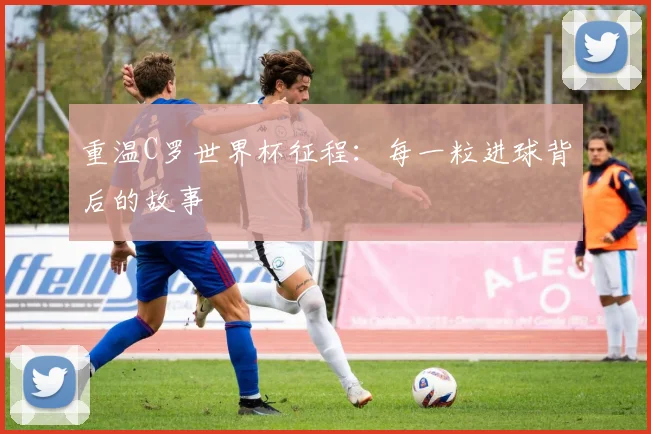 重温C罗世界杯征程：每一粒进球背后的故事