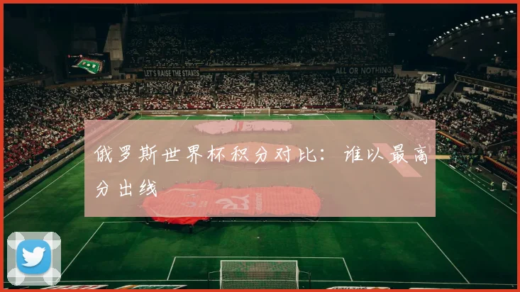 俄罗斯世界杯积分对比:谁以最高分出线