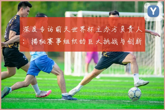 深度专访前天世界杯主办方负责人：揭秘赛事组织的巨大挑战与创新