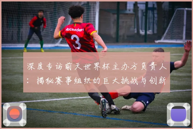 深度专访前天世界杯主办方负责人：揭秘赛事组织的巨大挑战与创新