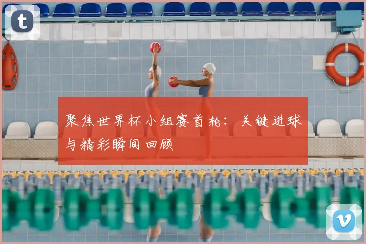 聚焦世界杯小组赛首轮:关键进球与精彩瞬间回顾