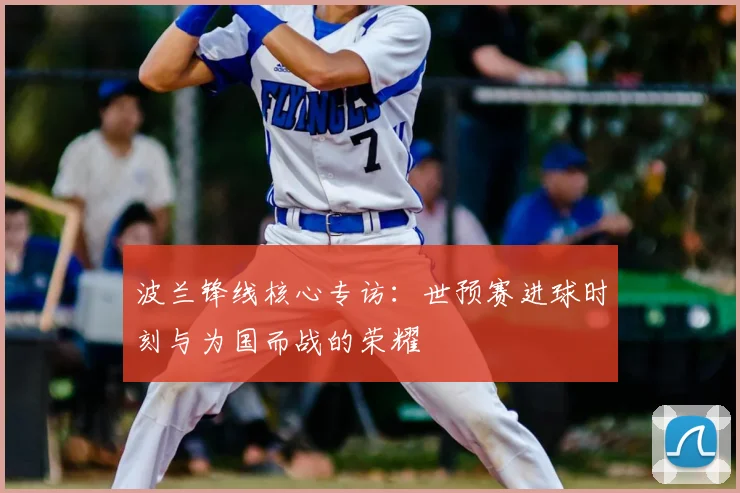 波兰锋线核心专访:世预赛进球时刻与为国而战的荣耀