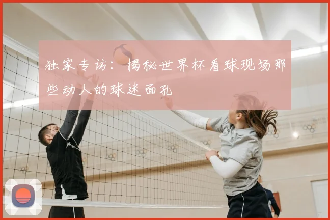 独家专访：揭秘世界杯看球现场那些动人的球迷面孔