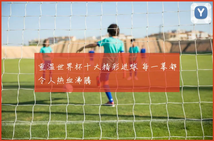 重温世界杯十大精彩进球 每一幕都令人热血沸腾