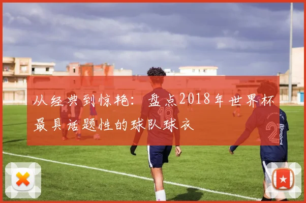 从经典到惊艳：盘点2018年世界杯最具话题性的球队球衣
